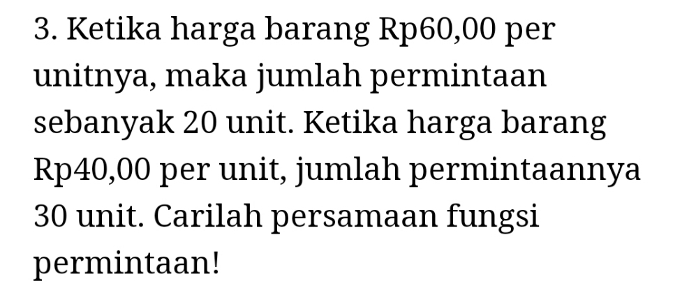 Ketika harga barang Rp60,00 per 
unitnya, maka jumlah permintaan 
sebanyak 20 unit. Ketika harga barang
Rp40,00 per unit, jumlah permintaannya
30 unit. Carilah persamaan fungsi 
permintaan!