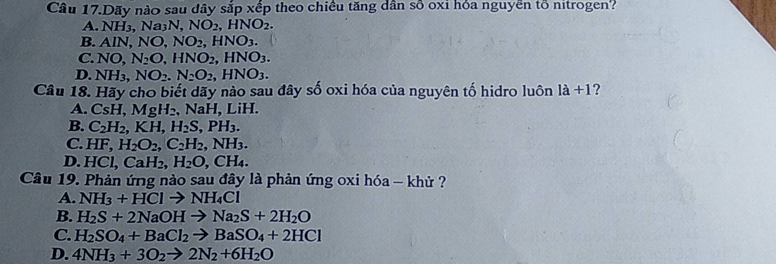 Câu 17.Dãy nào sau dây sắp xếp theo chiều tăng dân số oxi hóa nguyễn tổ nitrogen?
A. NH Na_3N, NO_2, HNO_2.
B. AlN, NO, NO_2, HNO_3.
C. NO, N_2O, HNO_2, HNO_3.
D. NH_3, NO_2. N_2O_2, HNO_3. 
Câu 18. Hãy cho biết dãy nào sau đây số oxi hóa của nguyên tố hidro luôn 1a+1 2
A. CsH, MgH_2 , N - , LiH.
B. C_2H_2, KH, H_2S, PH_3.
C. HF, H_2O_2, C_2H_2, NH_3. 
D. HCl, CaH_2, H_2O, CH_4. 
Câu 19. Phản ứng nào sau đây là phản ứng oxi hóa - khử ?
A. NH_3+HClto NH_4Cl
B. H_2S+2NaOHto Na_2S+2H_2O
C. H_2SO_4+BaCl_2to BaSO_4+2HCl
D. 4NH_3+3O_2to 2N_2+6H_2O