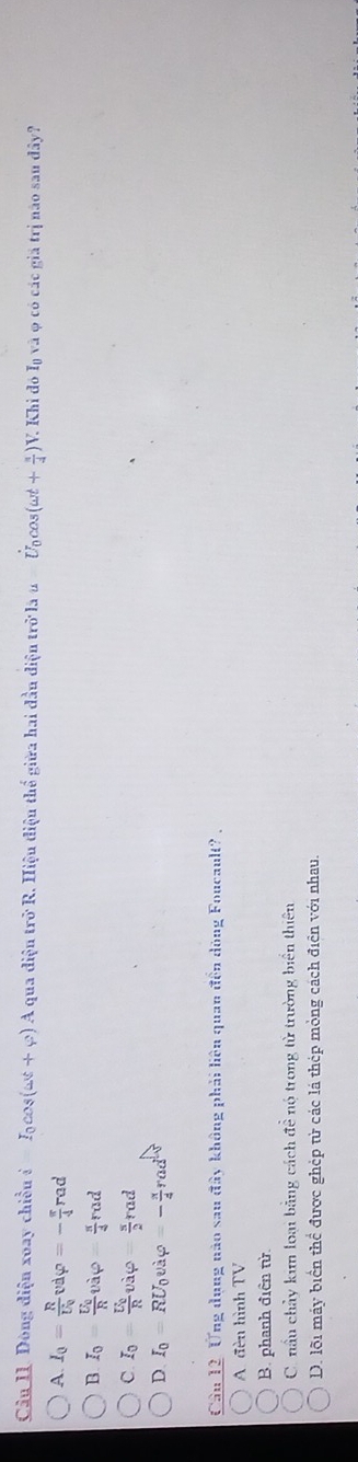 Dòng diện xoay chiều i=I_0cos (omega t+varphi ) A qua điệu trở R. Hiệu điệu thể giữa hai đầu điện trở là u Úcos (omega t+ π /4 )V V. Khi đó Iý và φ có các giả trị não sau đây?
A I_0=frac RU_0vdvarphi =- π /4 rad
B I_0=frac U_0Rvavarphi = π /4 rad
C. I_0=frac U_0R vivarphi =varphi = s/2 rad
D. I_0=RU_0vi_varphi =- π /4 rad^2
Câu 12. Ứng dụng nào sau đây không phải liên quan đến dòng Foucault?.
A đèn hình TV
B. phanh điền từ.
C. nấu chảy kim loại bằng cách đề nó trong tử trường biển thiên
D. lỗi máy biển thể được ghép tử các lá thép mỏng cách điện với nhau.