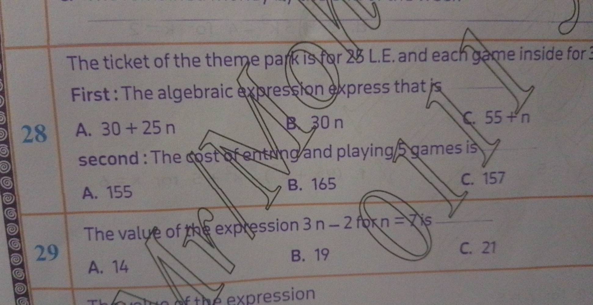 The ticket of the theme park is for 25 L.E. and each game inside for 3
First : The algebraic expression express that is
28 A. 30+25n
B 30 n
C. 55+n
a
0
second : The cost of entring and playing 5 games is
A. 155
B. 165 C. 157
The value of the expression 3n-2 6kn=7ks
29 B. 19
C. 21
A. 14
a
a
expression