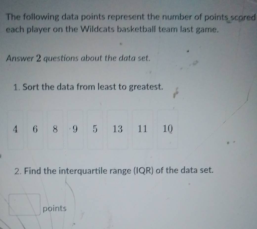 The following data points represent the number of points scored 
each player on the Wildcats basketball team last game. 
Answer 2 questions about the data set. 
1. Sort the data from least to greatest.
4 6 8 · 9 5 13 11 10
2. Find the interquartile range (IQR) of the data set. 
points