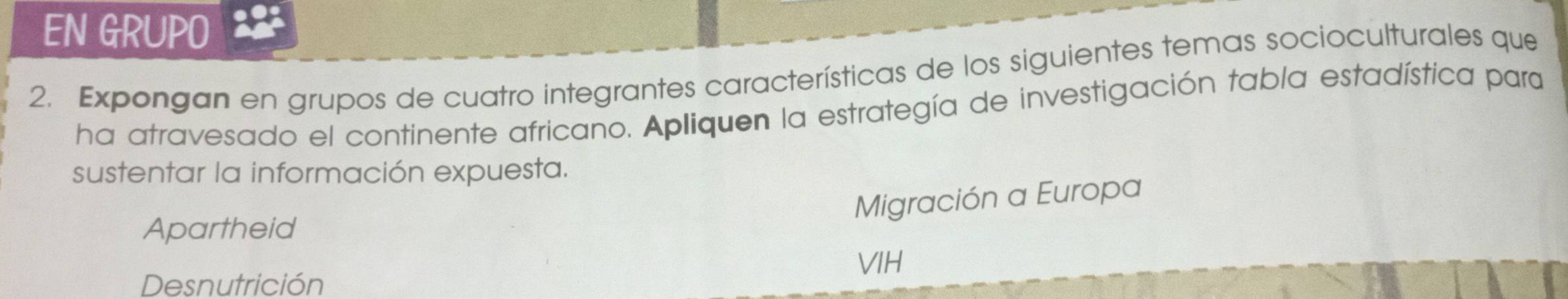 EN GRUPO 
2. Expongan en grupos de cuatro integrantes características de los siguientes temas socioculturales que 
ha atravesado el continente africano. Apliquen la estrategía de investigación tabla estadística para 
sustentar la información expuesta. 
Migración a Europa 
Apartheid 
Desnutrición VIH