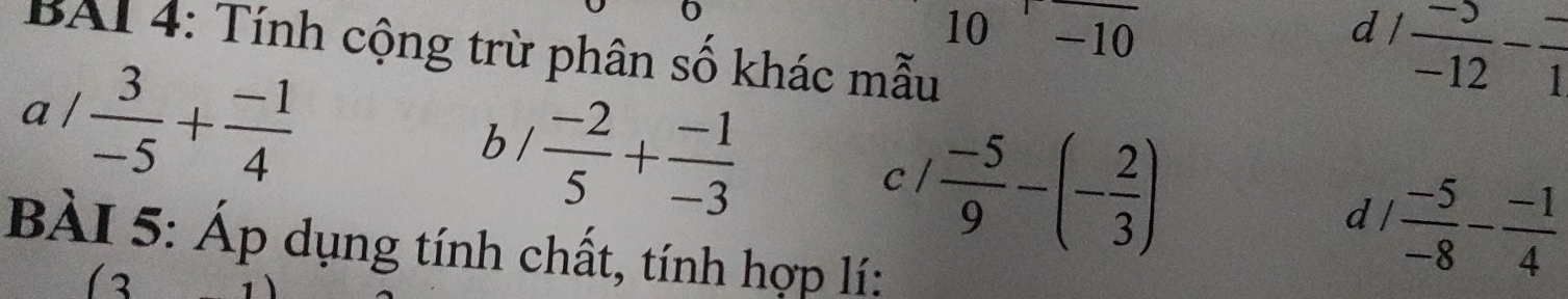 10 -1 0 
d  (-5)/-12 - (-)/1 
BAI 4: Tính cộng trừ phân số khác mẫu 
a /  3/-5 + (-1)/4 
b /  (-2)/5 + (-1)/-3 
c l  (-5)/9 -(- 2/3 )
dl  (-5)/-8 - (-1)/4 
BÀI 5: Áp dụng tính chất, tính hợp lí:
□°