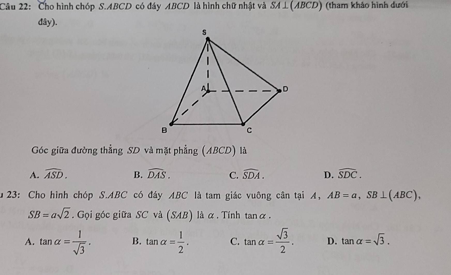 Cho hình chóp S. ABCD có đáy ABCD là hình chữ nhật và ( ABC ) (tham khảo hình dưới
đây).
Góc giữa đường thẳng SD và mặt phẳng (ABCD) là
A. widehat ASD. B. widehat DAS. C. widehat SDA. D. widehat SDC. 
u 23: Cho hình chóp S. ABC có đáy ABC là tam giác vuông cân tại A, AB=a, SB⊥ (ABC),
SB=asqrt(2). Gọi góc giữa SC và (SAB) là α . Tính tan alpha.
A. tan alpha = 1/sqrt(3) . tan alpha = 1/2 . tan alpha = sqrt(3)/2 . D. tan alpha =sqrt(3). 
B.
C.