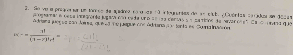 Se va a programar un torneo de ajedrez para los 10 integrantes de un club. ¿Cuántos partidos se deben 
programar si cada integrante jugará con cada uno de los demás sin partidos de revancha? Es lo mismo que 
Adriana juegue con Jaime, que Jaime juegue con Adriana por tanto es Combinación.
nCr= n!/(n-r)!r! =