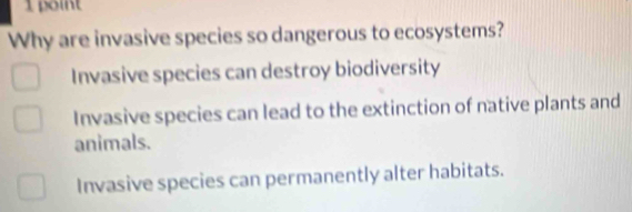 Why are invasive species so dangerous to ecosystems?
Invasive species can destroy biodiversity
Invasive species can lead to the extinction of native plants and
animals.
Invasive species can permanently alter habitats.