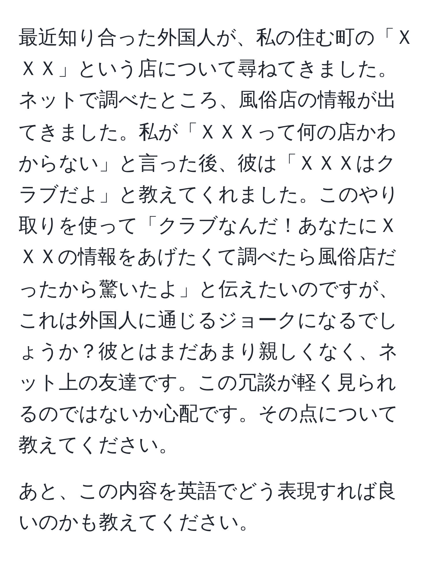 最近知り合った外国人が、私の住む町の「ＸＸＸ」という店について尋ねてきました。ネットで調べたところ、風俗店の情報が出てきました。私が「ＸＸＸって何の店かわからない」と言った後、彼は「ＸＸＸはクラブだよ」と教えてくれました。このやり取りを使って「クラブなんだ！あなたにＸＸＸの情報をあげたくて調べたら風俗店だったから驚いたよ」と伝えたいのですが、これは外国人に通じるジョークになるでしょうか？彼とはまだあまり親しくなく、ネット上の友達です。この冗談が軽く見られるのではないか心配です。その点について教えてください。

あと、この内容を英語でどう表現すれば良いのかも教えてください。