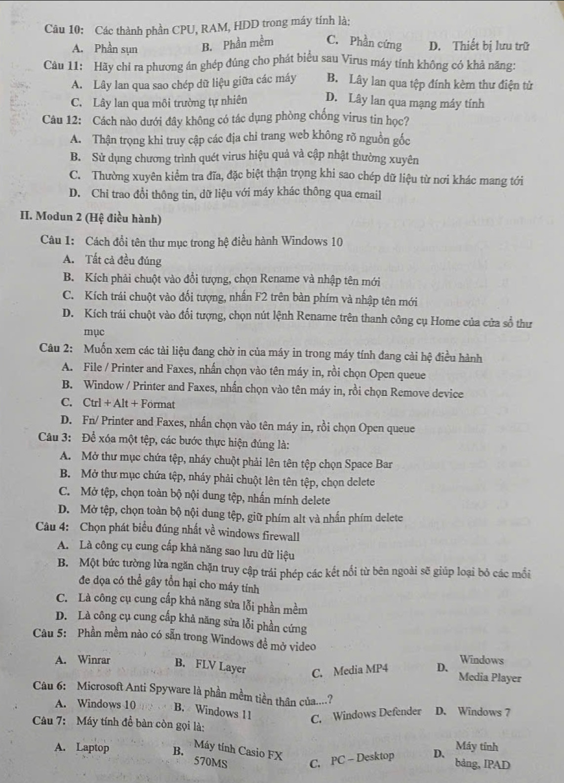 Các thành phần CPU, RAM, HDD trong máy tính là:
B. Phần mềm C. Phần cứng
A. Phần sụn D. Thiết bị lưu trữ
Câu 11: Hãy chỉ ra phương án ghép đúng cho phát biểu sau Virus máy tính không có khả năng:
A. Lây lan qua sao chép dữ liệu giữa các máy B. Lây lan qua tệp đính kèm thư điện tử
C. Lây lan qua môi trường tự nhiên D. Lây lan qua mạng máy tính
Câu 12: Cách nào dưới đây không có tác dụng phòng chống virus tin học?
A. Thận trọng khi truy cập các địa chỉ trang web không rõ nguồn gốc
B. Sử dụng chương trình quét virus hiệu quả và cập nhật thường xuyên
C. Thường xuyên kiểm tra đĩa, đặc biệt thận trọng khi sao chép dữ liệu từ nơi khác mang tới
D. Chi trao đổi thông tin, dữ liệu với máy khác thông qua email
II. Modun 2 (Hệ điều hành)
Câu 1: Cách đổi tên thư mục trong hệ điều hành Windows 10
A. Tất cả đều đúng
B. Kích phải chuột vào đổi tượng, chọn Rename và nhập tên mới
C. Kích trái chuột vào đối tượng, nhấn F2 trên bàn phím và nhập tên mới
D. Kích trái chuột vào đối tượng, chọn nút lệnh Rename trên thanh công cụ Home của cửa số thư
mục
Câu 2: Muốn xem các tài liệu đang chờ in của máy in trong máy tính đang cài hệ điều hành
A. File / Printer and Faxes, nhấn chọn vào tên máy in, rồi chọn Open queue
B. Window / Printer and Faxes, nhấn chọn vào tên máy in, rồi chọn Remove device
C. Ctrl + Alt + Format
D. Fn/ Printer and Faxes, nhấn chọn vào tên máy in, rồi chọn Open queue
Câu 3: Để xóa một tệp, các bước thực hiện đúng là:
A. Mở thư mục chứa tệp, nháy chuột phải lên tên tệp chọn Space Bar
B. Mở thư mục chứa tệp, nháy phải chuột lên tên tệp, chọn delete
C. Mở tệp, chọn toàn bộ nội dung tệp, nhấn mính delete
D. Mở tệp, chọn toàn bộ nội dung tệp, giữ phím alt và nhấn phím delete
Câu 4: Chọn phát biểu đúng nhất về windows firewall
A. Là công cụ cung cấp khả năng sao lưu dữ liệu
B. Một bức tường lửa ngăn chặn truy cập trái phép các kết nổi từ bên ngoài sẽ giúp loại bỏ các mồi
đe dọa có thể gây tồn hại cho máy tính
C. Là công cụ cung cấp khả năng sửa lỗi phần mềm
D. Là công cụ cung cấp khả năng sửa lỗi phần cứng
Câu 5: Phần mềm nào có sẵn trong Windows đề mở video
A. Winrar Windows
C. Media MP4
B. FLV Layer D. Media Player
Câu 6: Microsoft Anti Spyware là phần mềm tiền thân của....?
A. Windows 10 B.  Windows 11 D. Windows 7
C. Windows Defender
Câu 7: Máy tính đề bàn còn gọi là:
Máy tính
A. Laptop B. Máy tính Casio FX
C. PC - Desktop D、
570MS bảng, IPAD