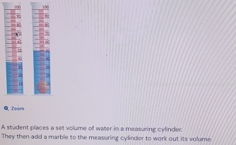 QZoom 
A student places a set volume of water in a measuring cylinder. 
They then add a marble to the measuring cylinder to work out its volume.