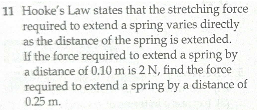 Hooke’s Law states that the stretching force 
required to extend a spring varies directly 
as the distance of the spring is extended. 
If the force required to extend a spring by 
a distance of 0.10 m is 2 N, find the force 
required to extend a spring by a distance of
0.25 m.