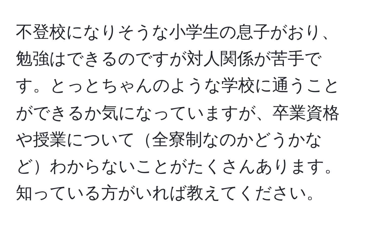 不登校になりそうな小学生の息子がおり、勉強はできるのですが対人関係が苦手です。とっとちゃんのような学校に通うことができるか気になっていますが、卒業資格や授業について全寮制なのかどうかなどわからないことがたくさんあります。知っている方がいれば教えてください。