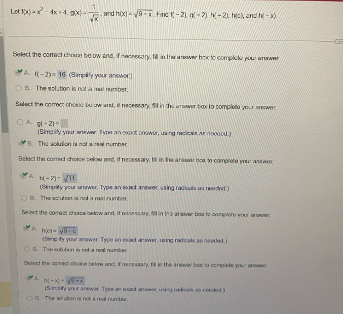 Let f(x)=x^2-4x+4, g(x)= 1/sqrt(x)  , and h(x)=sqrt(9-x) Find f(-2), g(-2), h(-2), h(c) , and h(-x). 
Select the correct choice below and, if necessary, fill in the answer box to complete your answer.
A. f(-2)=16 (Simplify your answer.)
B. The solution is not a real number.
Select the correct choice below and, if necessary, fill in the answer box to complete your answer.
A. g(-2)=□
(Simplify your answer. Type an exact answer, using radicals as needed.)
B. The solution is not a real number.
Select the correct choice below and, if necessary, fill in the answer box to complete your answer.
A. h(-2)=sqrt(11)
(Simplify your answer. Type an exact answer, using radicals as needed.)
B. The solution is not a real number.
Select the correct choice below and, if necessary, fill in the answer box to complete your answer.
A. h(c)=sqrt(9-c)
(Simplify your answer. Type an exact answer, using radicals as needed.)
B. The solution is not a real number.
Select the correct choice below and, if necessary, fill in the answer box to complete your answer.
A. h(-x)=sqrt(9+x)
(Simplify your answer. Type an exact answer, using radicals as needed.)
B. The solution is not a real number.