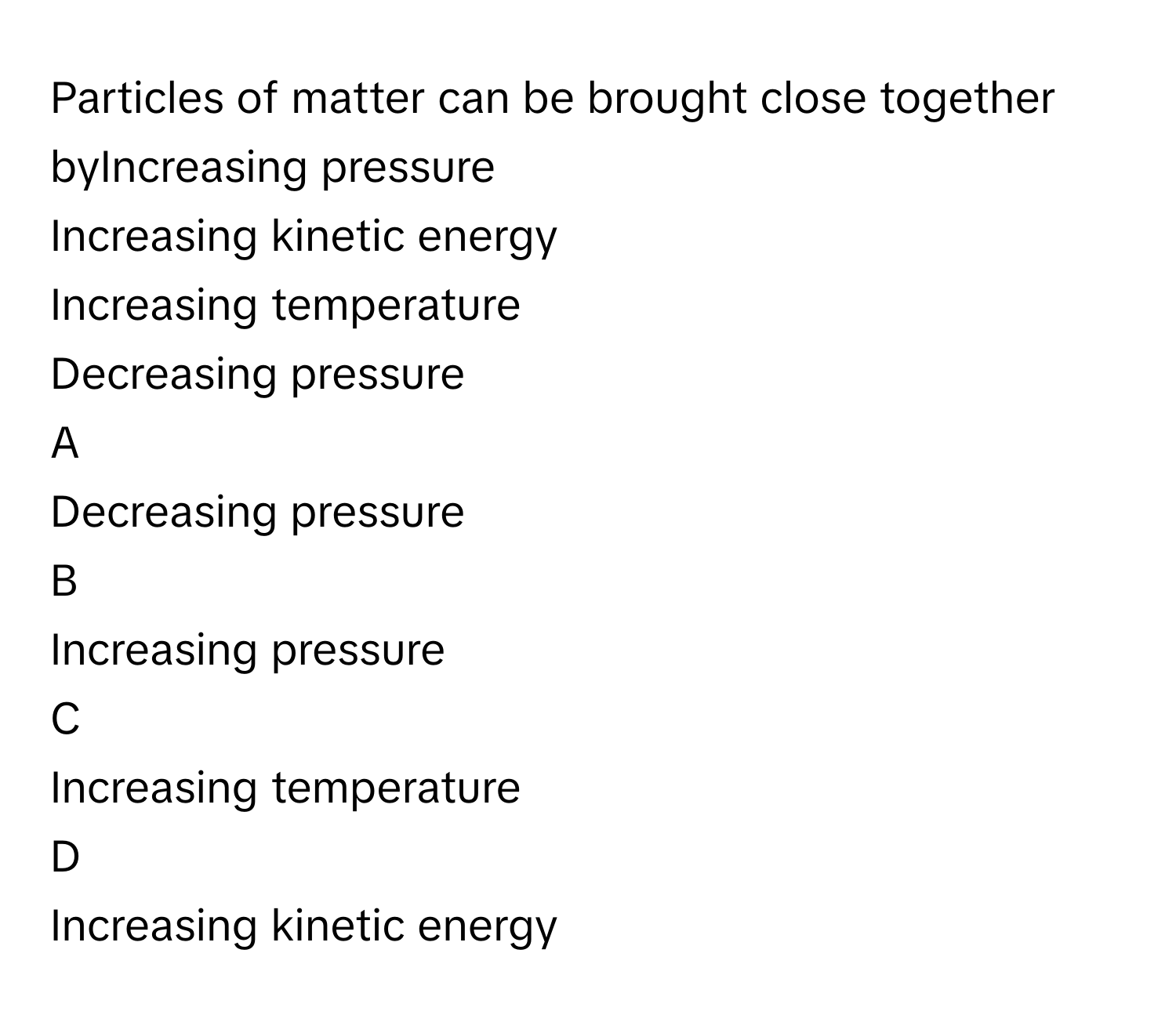 Particles of matter can be brought close together byIncreasing pressure
Increasing kinetic energy
Increasing temperature
Decreasing pressure

A  
Decreasing pressure 


B  
Increasing pressure 


C  
Increasing temperature 


D  
Increasing kinetic energy