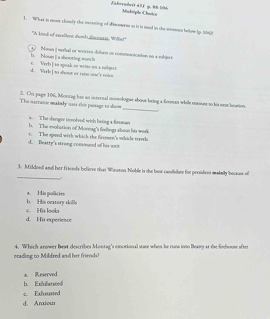 Fahrenheit 451 p. 88-106
Multiple Choice
1. What is most closely the meaning of discourse as it is used in the sentence below (p. 104)?
“A kind of excellent dumb discourse, Willie!”
a Noun | verbal or written debate or communication on a subject
b. Noun | a shouting match
c. Verb | to speak or write on a subject
d. Verb | to shout or raise one’s voice
_
2. On page 106, Montag has an internal monologue about being a fireman while enroute to his next location.
The narrator mainly uses this passage to show
.
a. The danger involved with being a fireman
b. The evolution of Montag’s feelings about his work
c. The speed with which the firemen’s vehicle travels
d. Beatty’s strong command of his unit
_
3. Mildred and her friends believe that Winston Noble is the best candidate for president mainly because of
_.
a. His policies
b. His oratory skills
c. His looks
d. His experience
4. Which answer best describes Montag’s emotional state when he runs into Beatty at the firehouse after
reading to Mildred and her friends?
a. Reserved
b. Exhilarated
c. Exhausted
d. Anxious