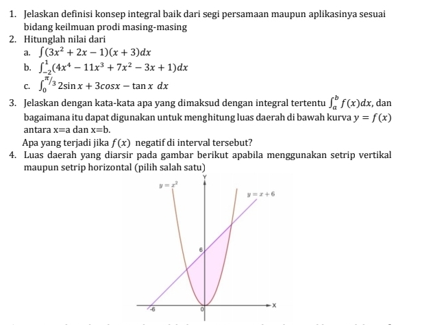 Jelaskan definisi konsep integral baik dari segi persamaan maupun aplikasinya sesuai
bidang keilmuan prodi masing-masing
2. Hitunglah nilai dari
a. ∈t (3x^2+2x-1)(x+3)dx
b. ∈t _(-2)^1(4x^4-11x^3+7x^2-3x+1)dx
C. ∈t _0^(π /3)2sin x+3cos x-tan xdx
3. Jelaskan dengan kata-kata apa yang dimaksud dengan integral tertentu ∈t _a^bf(x)dx , dan
bagaimana itu dapat digunakan untuk menghitung luas daerah di bawah kurva y=f(x)
antara x=a dan x=b.
Apa yang terjadi jika f(x) negatif di interval tersebut?
4. Luas daerah yang diarsir pada gambar berikut apabila menggunakan setrip vertikal
maupun setrip horizontal (pilih salah satu)