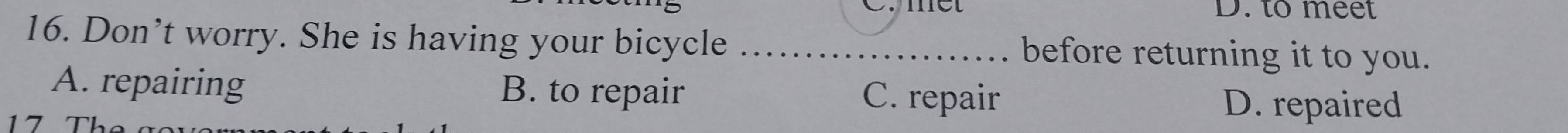 to meet
16. Don’t worry. She is having your bicycle _before returning it to you.
A. repairing B. to repair C. repair D. repaired