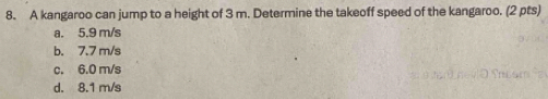 A kangaroo can jump to a height of 3 m. Determine the takeoff speed of the kangaroo. (2 pts)
a. 5.9 m/s
b. 7.7 m/s
c. 6.0 m/s
d. 8.1 m/s