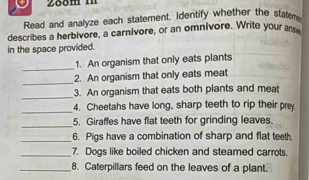 Zōom in 
Read and analyze each statement. Identify whether the stateme 
describes a herbivore, a carnivore, or an omnivore. Write your answ 
in the space provided. 
_ 
1. An organism that only eats plants 
_ 
2. An organism that only eats meat 
_ 
3. An organism that eats both plants and meat 
_ 
4. Cheetahs have long, sharp teeth to rip their prey. 
_ 
5. Giraffes have flat teeth for grinding leaves. 
_6. Pigs have a combination of sharp and flat teeth. 
_7. Dogs like boiled chicken and steamed carrots. 
_8. Caterpillars feed on the leaves of a plant.