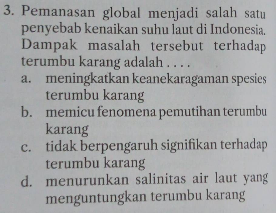 Pemanasan global menjadi salah satu
penyebab kenaikan suhu laut di Indonesia.
Dampak masalah tersebut terhadap
terumbu karang adalah . . . .
a. meningkatkan keanekaragaman spesies
terumbu karang
b. memicu fenomena pemutihan terumbu
karang
c. tidak berpengaruh signifikan terhadap
terumbu karang
d. menurunkan salinitas air laut yang
menguntungkan terumbu karang