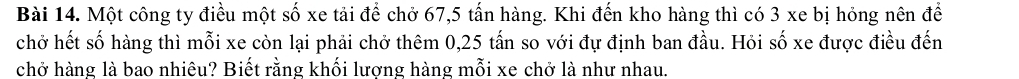 Một công ty điều một số xe tải để chở 67, 5 tấn hàng. Khi đến kho hàng thì có 3 xe bị hỏng nên để 
chở hết số hàng thì mỗi xe còn lại phải chở thêm 0,25 tấn so với đự định ban đầu. Hỏi số xe được điều đến 
chở hàng là bao nhiêu? Biết rằng khối lượng hàng mỗi xe chở là như nhau.