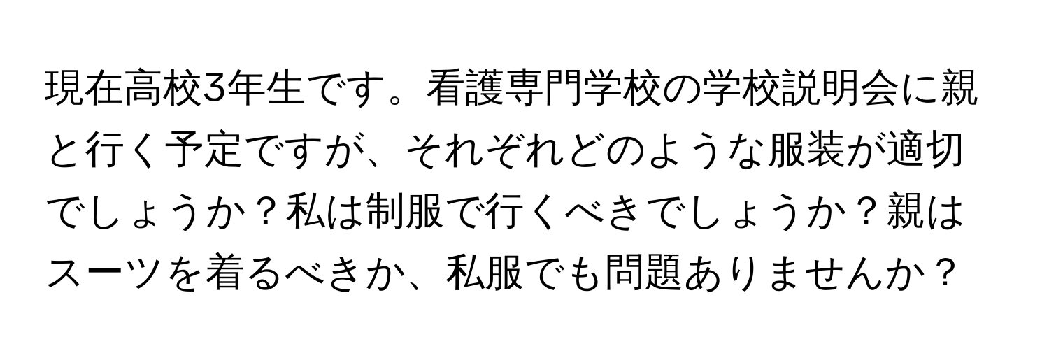 現在高校3年生です。看護専門学校の学校説明会に親と行く予定ですが、それぞれどのような服装が適切でしょうか？私は制服で行くべきでしょうか？親はスーツを着るべきか、私服でも問題ありませんか？