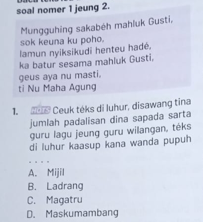 soal nomer 1 jeung 2.
Mungguhing sakabéh mahluk Gusti,
sok keuna ku poho,
lamun nyiksikudi henteu hadé,
ka batur sesama mahluk Gusti,
geus aya nu masti,
ti Nu Maha Agung
1. Ho1S Ceuk téks di luhur, disawang tina
jumlah padalisan dina sapada sarta
guru lagu jeung guru wilangan, téks
di luhur kaasup kana wanda pupuh
. . .
A. Mijil
B. Ladrang
C. Magatru
D. Maskumambang