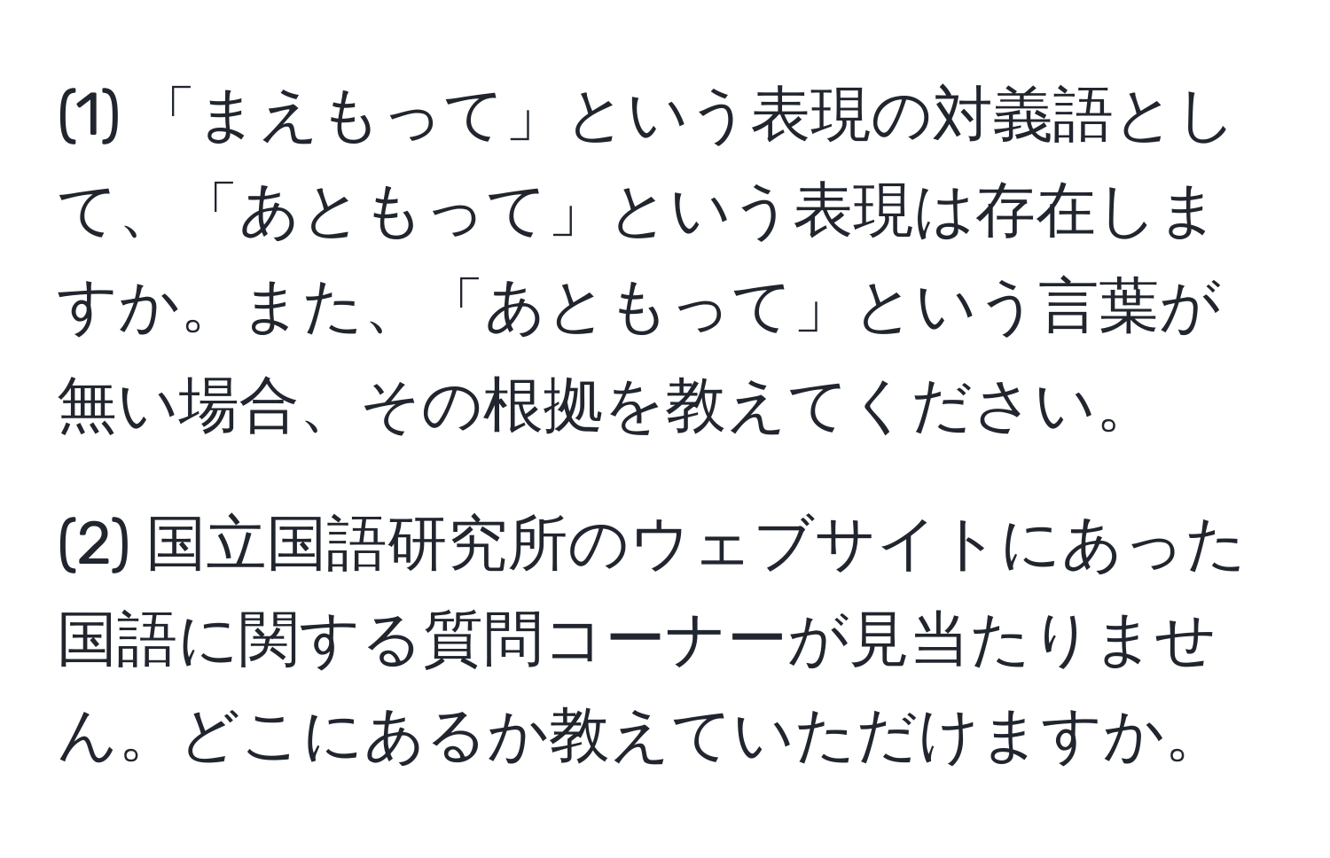 (1) 「まえもって」という表現の対義語として、「あともって」という表現は存在しますか。また、「あともって」という言葉が無い場合、その根拠を教えてください。

(2) 国立国語研究所のウェブサイトにあった国語に関する質問コーナーが見当たりません。どこにあるか教えていただけますか。