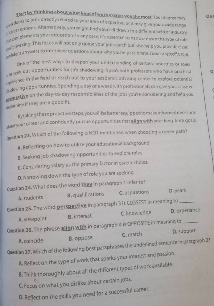 Start by thinking about what kind of work excites you the most. Your degree may Qu
open doors to jobs directly related to your area of expertise, or it may give you a wide range
f career options. Alternatively, you might find yourself drawn to a different field or industry
ratcomplements your education. In any case, it's essential to narrow down the type of role
yu're seeking. This focus will not only guide your job search but also help you provide clear,
confident answers to interview questions about why you're passionate about a specific role
One of the best ways to deepen your understanding of certain industries or roles
is to seek out opportunities for job shadowing. Speak with professors who have practical Q
experience in the field or reach out to your academic advising center to explore potentia
shadowing opportunities. Spending a day or a week with professionals can give you a clearer
perspective on the day-to-day responsibilities of the jobs you're considering and help you
determine if they are a good fit.
By taking these proactive steps, you will be better equipped to make informed decisions
about your career and confidently pursue opportunities that align with your long-term goals
0uestion 23. Which of the following is NOT mentioned when choosing a career path?
A. Reflecting on how to utilize your educational background
B. Seeking job shadowing opportunities to explore roles
C, Considering salary as the primary factor in career choice
D. Narrowing down the type of role you are seeking
Question 24. What does the word they in paragraph 1 refer to?
A. students B. qualifications C. aspirations D. years
Question 25. The word perspective in paragraph 3 is CLOSEST in meaning to _.
A. viewpoint B. interest C. knowledge D. experience
Question 26. The phrase align with in paragraph 4 is OPPOSITE in meaning to_
A. coincide B. oppose C. match D. support
Question 27. Which of the following best paraphrases the underlined sentence in paragraph 2?
A. Reflect on the type of work that sparks your interest and passion.
B. Think thoroughly about all the different types of work available.
C. Focus on what you dislike about certain jobs.
D. Reflect on the skills you need for a successful career.