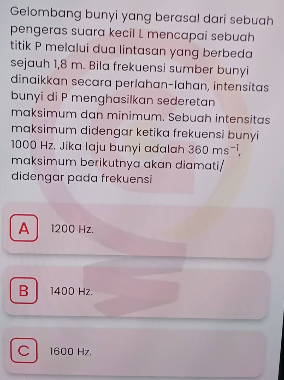 Gelombang bunyi yang berasal dari sebuah
pengeras suara kecil L mencapai sebuah
titik P melalui dua lintasan yang berbeda
sejauh 1,8 m. Bila frekuensi sumber bunyi
dinaikkan secara perlahan-lahan, intensitas
bunyi di P menghasilkan sederetan
maksimum dan minimum. Sebuah intensitas
maksimum didengar ketika frekuensi bunyi
1000 Hz. Jika laju bunyi adalah 360ms^(-1), 
maksimum berikutnya akan diamati/
didengar pada frekuensi
A 1200 Hz.
B 1400 Hz.
C 1600 Hz.