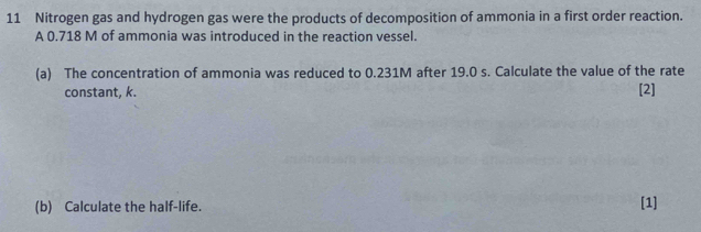 Nitrogen gas and hydrogen gas were the products of decomposition of ammonia in a first order reaction. 
A 0.718 M of ammonia was introduced in the reaction vessel. 
(a) The concentration of ammonia was reduced to 0.231M after 19.0 s. Calculate the value of the rate 
constant, k. [2] 
(b) Calculate the half-life. [1]