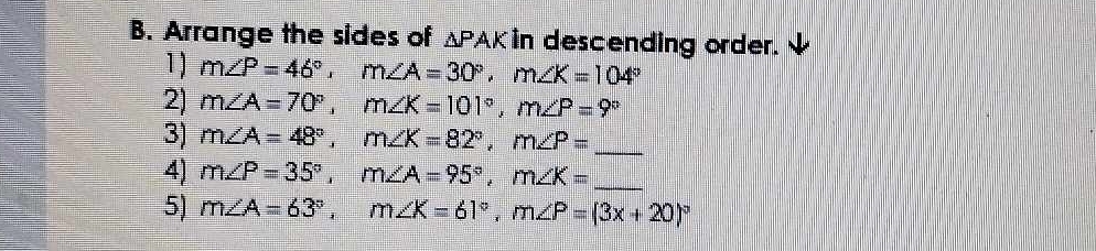 Arrange the sides of ΔPAK in descending order. 
1) m∠ P=46°, m∠ A=30°, m∠ K=104°
2) m∠ A=70°, m∠ K=101°, m∠ P=9°
3) m∠ A=48°, m∠ K=82°, m∠ P= _ 
4) m∠ P=35°, m∠ A=95°, m∠ K= _ 
5) m∠ A=63°, m∠ K=61°, m∠ P=(3x+20)^circ 