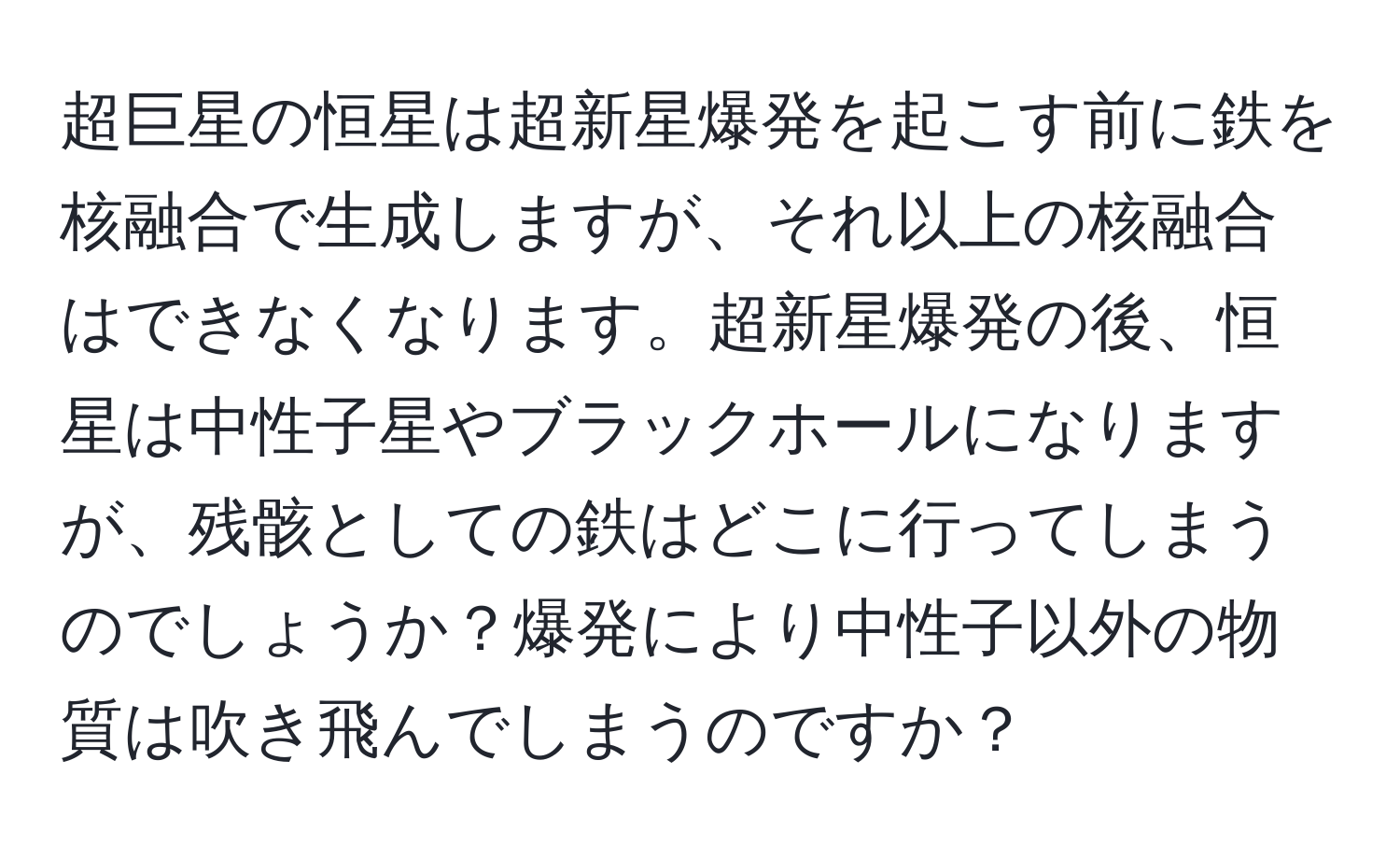超巨星の恒星は超新星爆発を起こす前に鉄を核融合で生成しますが、それ以上の核融合はできなくなります。超新星爆発の後、恒星は中性子星やブラックホールになりますが、残骸としての鉄はどこに行ってしまうのでしょうか？爆発により中性子以外の物質は吹き飛んでしまうのですか？