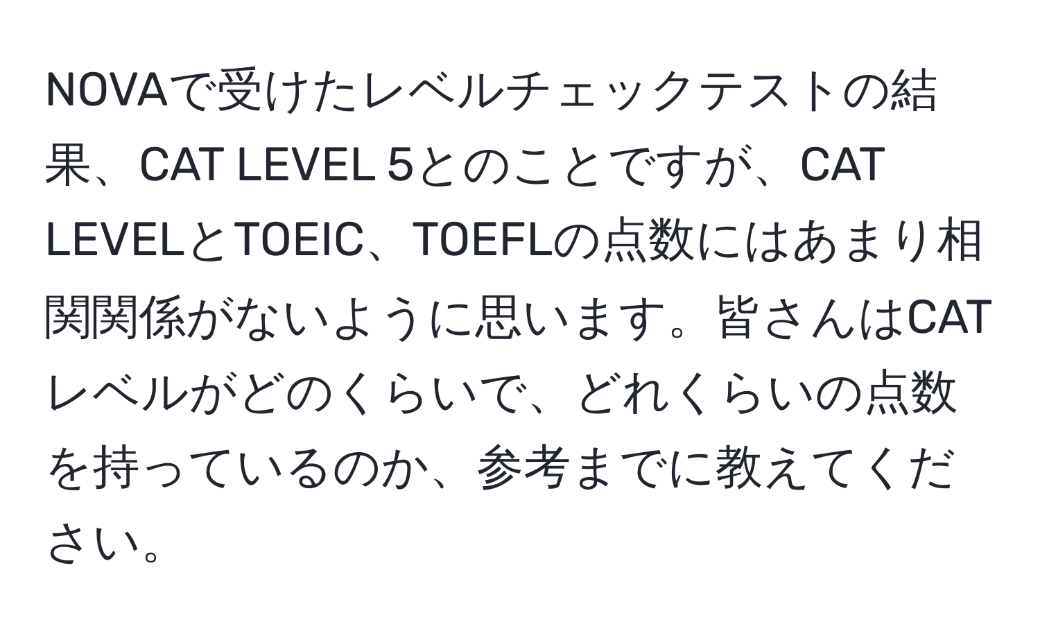 NOVAで受けたレベルチェックテストの結果、CAT LEVEL 5とのことですが、CAT LEVELとTOEIC、TOEFLの点数にはあまり相関関係がないように思います。皆さんはCATレベルがどのくらいで、どれくらいの点数を持っているのか、参考までに教えてください。