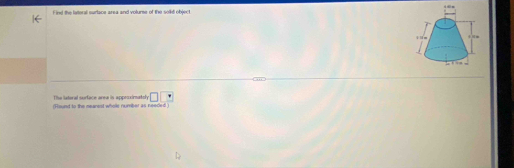 Find the lateral surface area and volume of the solid object 
The lateral surface area is approximately □ □
(Round to the nearest whole number as needed )