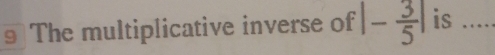 The multiplicative inverse of |- 3/5 | is .....