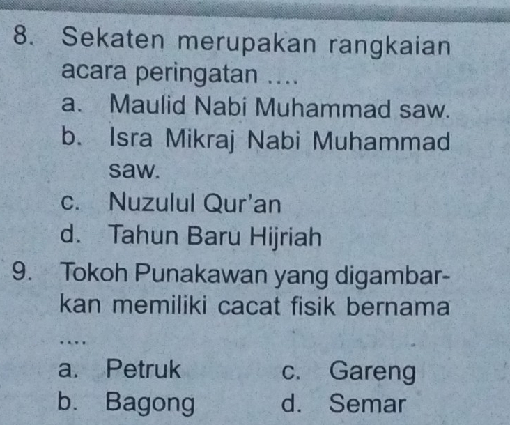 Sekaten merupakan rangkaian
acara peringatan ....
a. Maulid Nabi Muhammad saw.
b. Isra Mikraj Nabi Muhammad
saw.
c. Nuzulul Qur'an
d. Tahun Baru Hijriah
9. Tokoh Punakawan yang digambar-
kan memiliki cacat fisik bernama
.
a. Petruk c. Gareng
b. Bagong d. Semar