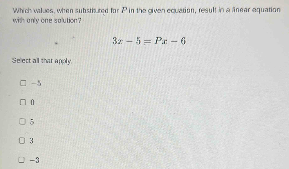 Which values, when substituted for P in the given equation, result in a linear equation
with only one solution?
3x-5=Px-6
Select all that apply.
-5
0
5
3
-3