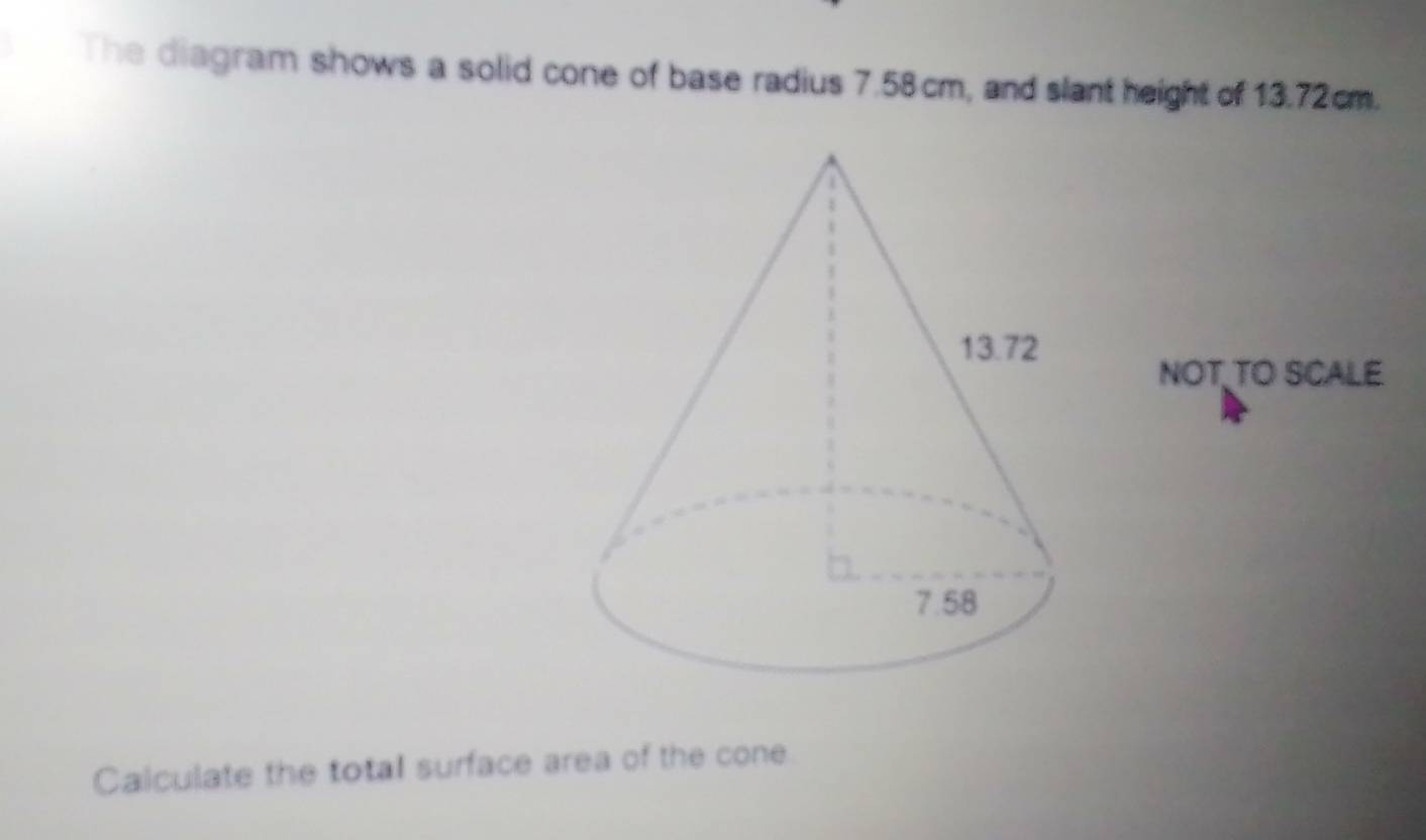 The diagram shows a solid cone of base radius 7.58cm, and slant height of 13.72cm. 
NOT TO SCALE 
Calculate the total surface area of the cone