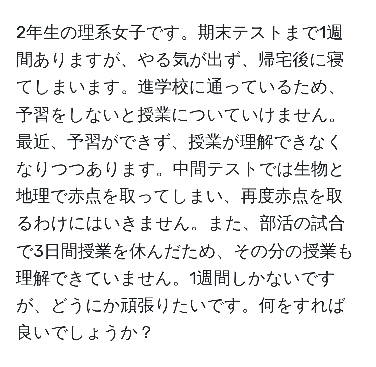 2年生の理系女子です。期末テストまで1週間ありますが、やる気が出ず、帰宅後に寝てしまいます。進学校に通っているため、予習をしないと授業についていけません。最近、予習ができず、授業が理解できなくなりつつあります。中間テストでは生物と地理で赤点を取ってしまい、再度赤点を取るわけにはいきません。また、部活の試合で3日間授業を休んだため、その分の授業も理解できていません。1週間しかないですが、どうにか頑張りたいです。何をすれば良いでしょうか？