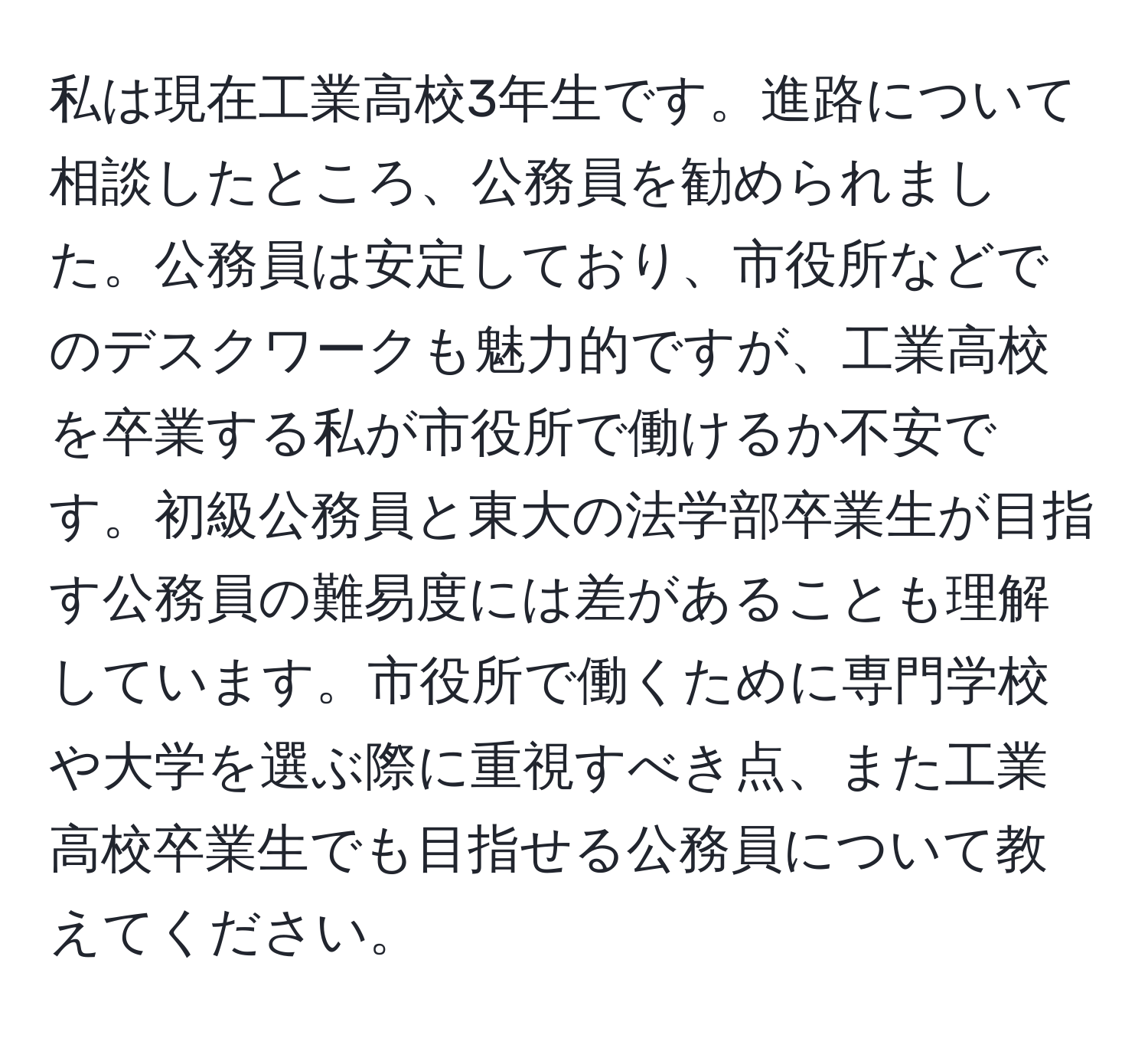 私は現在工業高校3年生です。進路について相談したところ、公務員を勧められました。公務員は安定しており、市役所などでのデスクワークも魅力的ですが、工業高校を卒業する私が市役所で働けるか不安です。初級公務員と東大の法学部卒業生が目指す公務員の難易度には差があることも理解しています。市役所で働くために専門学校や大学を選ぶ際に重視すべき点、また工業高校卒業生でも目指せる公務員について教えてください。