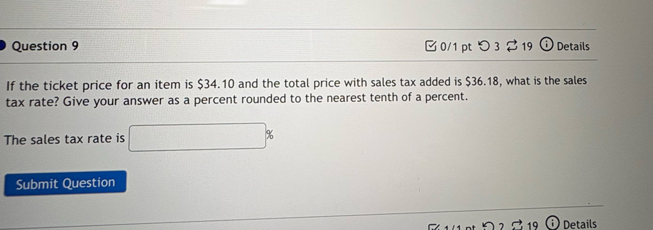 つ 3 19 ⓘ Details 
If the ticket price for an item is $34.10 and the total price with sales tax added is $36.18, what is the sales 
tax rate? Give your answer as a percent rounded to the nearest tenth of a percent. 
The sales tax rate is □ %
Submit Question 
Details