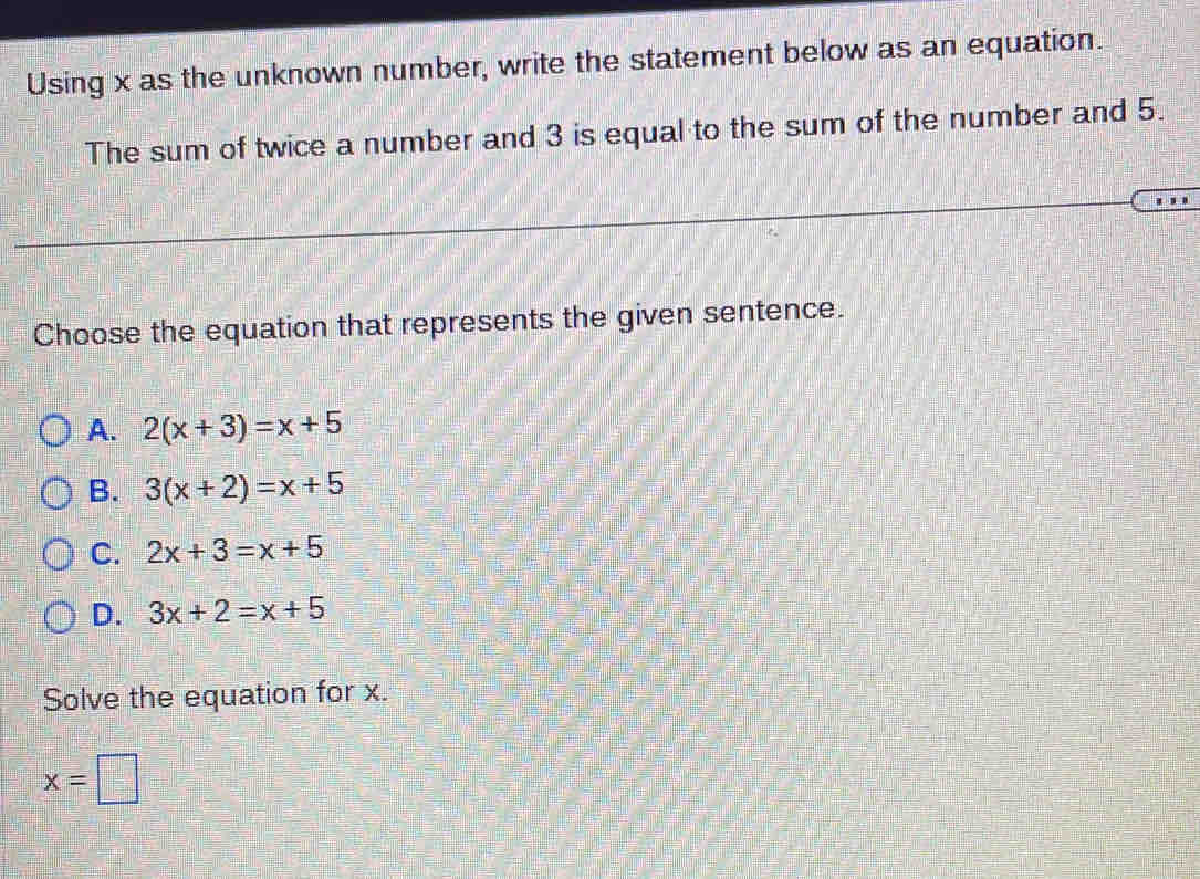 Using x as the unknown number, write the statement below as an equation.
The sum of twice a number and 3 is equal to the sum of the number and 5.
Choose the equation that represents the given sentence.
A. 2(x+3)=x+5
B. 3(x+2)=x+5
C. 2x+3=x+5
D. 3x+2=x+5
Solve the equation for x.
x=□