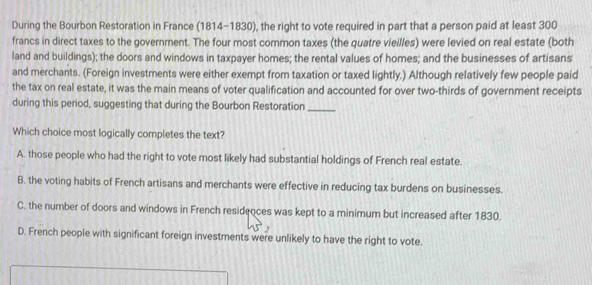 During the Bourbon Restoration in France (1814-1830), the right to vote required in part that a person paid at least 300
francs in direct taxes to the government. The four most common taxes (the quatre vieilles) were levied on real estate (both
land and buildings); the doors and windows in taxpayer homes; the rental values of homes; and the businesses of artisans
and merchants. (Foreign investments were either exempt from taxation or taxed lightly.) Although relatively few people paid
the tax on real estate, it was the main means of voter qualification and accounted for over two-thirds of government receipts
during this period, suggesting that during the Bourbon Restoration_
Which choice most logically completes the text?
A. those people who had the right to vote most likely had substantial holdings of French real estate.
B. the voting habits of French artisans and merchants were effective in reducing tax burdens on businesses.
C. the number of doors and windows in French residences was kept to a minimum but increased after 1830.
D. French people with significant foreign investments were unlikely to have the right to vote.