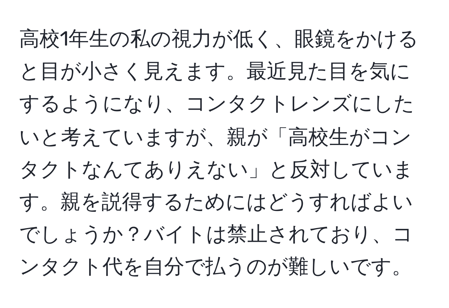 高校1年生の私の視力が低く、眼鏡をかけると目が小さく見えます。最近見た目を気にするようになり、コンタクトレンズにしたいと考えていますが、親が「高校生がコンタクトなんてありえない」と反対しています。親を説得するためにはどうすればよいでしょうか？バイトは禁止されており、コンタクト代を自分で払うのが難しいです。