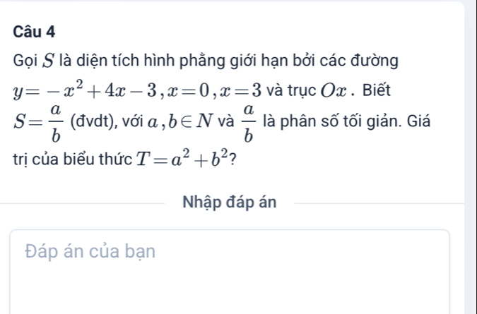 Gọi S là diện tích hình phẳng giới hạn bởi các đường
y=-x^2+4x-3, x=0, x=3 và trục Ox. Biết
S= a/b  (đvdt), với a , b∈ N và  a/b  là phân số tối giản. Giá 
trị của biểu thức T=a^2+b^2 ? 
Nhập đáp án 
Đáp án của bạn