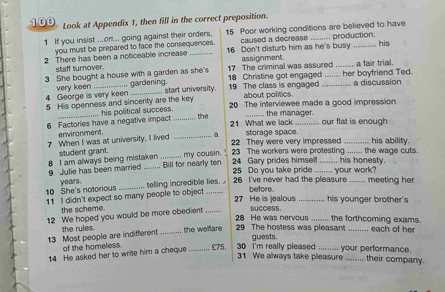 100 Look at Appendix 1, then fill in the correct preposition. 
1 If you insist ...on... going against their orders, 15 Poor working conditions are believed to have 
you must be prepared to face the consequences. caused a decrease production. 
2 There has been a noticeable increase _ 16 Don't disturb him as he's busy _his 
staff turnover. assignment. 
3 She bought a house with a garden as she's 17 The criminal was assured _a fair trial. 
very keen gardening. 18 Christine got engaged her boyfriend Ted. 
4 George is very keen _start university. 19 The class is engaged _a discussion 
about politics. 
5 His openness and sincerity are the key 20 The interviewee made a good impression 
his political success. _the manager. 
6 Factories have a negative impact _. the 21 What we lack _our flat is enough 
environment. storage space. 
7 When I was at university, I lived _a 22 They were very impressed _his ability. 
student grant. 
8 I am always being mistaken ..... ... my cousin. ! 23 The workers were protesting _the wage cuts. 
9 Julie has been married _Bill for nearly ten 24 Gary prides himself__ his honesty. 
25 Do you take pride your work? 
years. 
10 She's notorious _telling incredible lies. 26 I've never had the pleasure _meeting her 
11 I didn't expect so many people to object 
before. 
27 He is jealous _his younger brother's 
the scheme. 
12 We hoped you would be more obedient success. 
28 He was nervous _the forthcoming exams. 
the rules. 
13 Most people are indifferent _the welfare 29 The hostess was pleasant _each of her 
guests. 
of the homeless. 
14 He asked her to write him a cheque _ £75. 30 I'm really pleased _your performance. 
31 We always take pleasure ... ... their company.