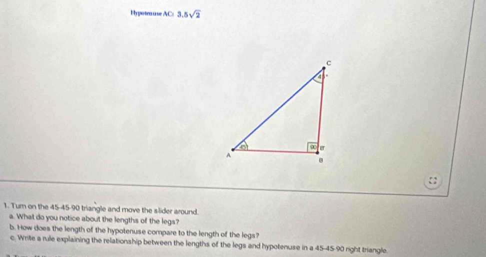 Hypotenuse AC: 3.5sqrt(2)

1. Tur on the 45-45-90 triangle and move the slider around.
a. What do you notice about the lengths of the legs?
b. How does the length of the hypotenuse compare to the length of the legs?
c. Write a rule explaining the relationship between the lengths of the legs and hypotenuse in a 45-45-90 right triangle