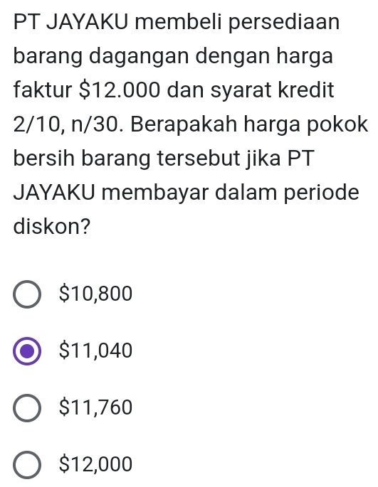 PT JAYAKU membeli persediaan
barang dagangan dengan harga
faktur $12.000 dan syarat kredit
2/10, n/30. Berapakah harga pokok
bersih barang tersebut jika PT
JAYAKU membayar dalam periode
diskon?
$10,800
$11,040
$11,760
$12,000