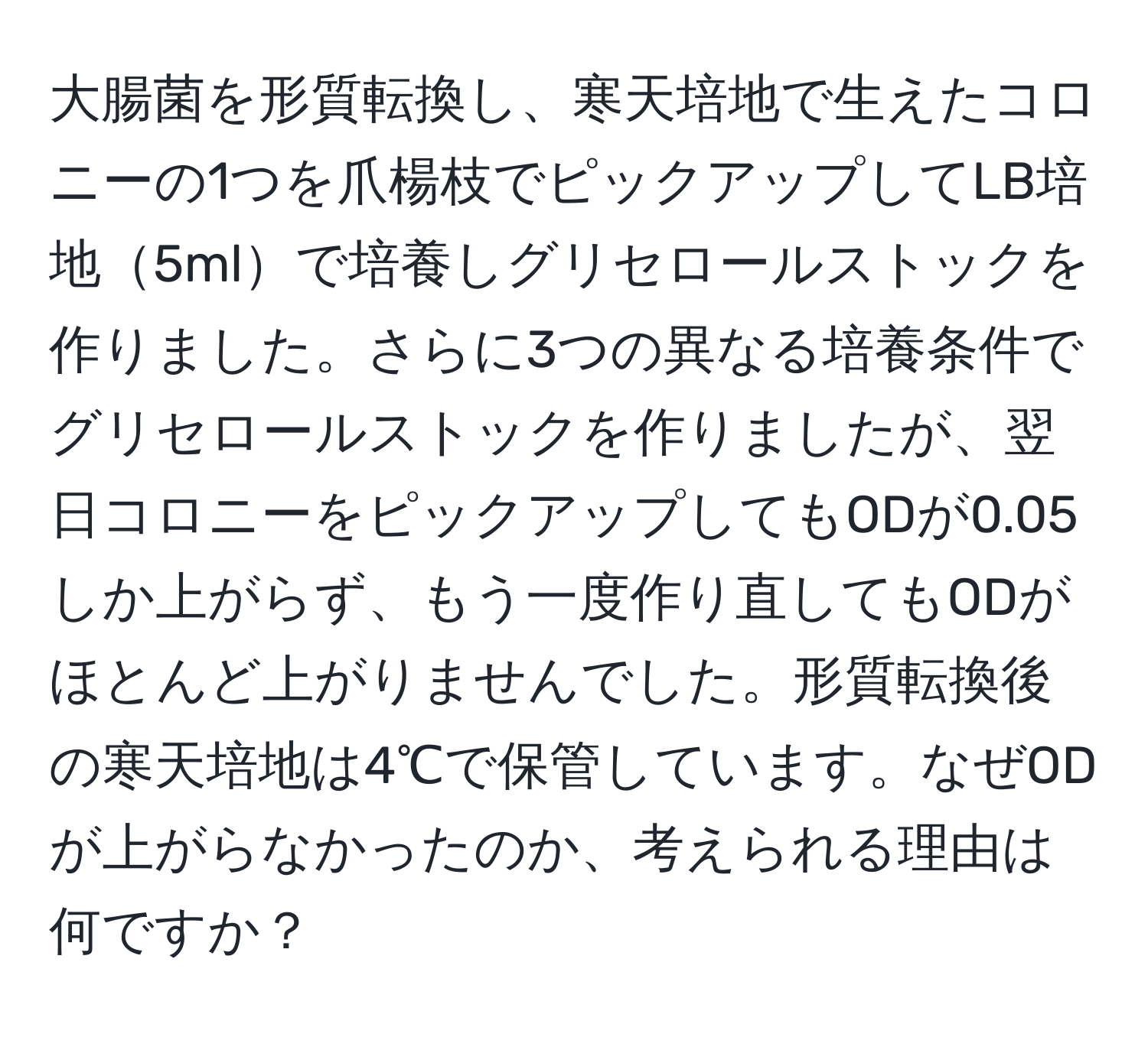 大腸菌を形質転換し、寒天培地で生えたコロニーの1つを爪楊枝でピックアップしてLB培地5mlで培養しグリセロールストックを作りました。さらに3つの異なる培養条件でグリセロールストックを作りましたが、翌日コロニーをピックアップしてもODが0.05しか上がらず、もう一度作り直してもODがほとんど上がりませんでした。形質転換後の寒天培地は4℃で保管しています。なぜODが上がらなかったのか、考えられる理由は何ですか？