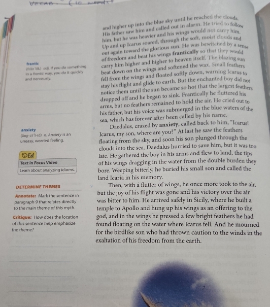 and higher up into the blue sky until he reached the clouds
His father saw him and called out in alarm. He tried to follow
him, but he was heavier and his wings would not carry him
Up and up Icarus soared, through the soft, moist clouds and
out again toward the glorious sun. He was bewitched by a sense
frantic of freedom and beat his wings frantically so that they would
in a frontic way, you do it quickly carry him higher and higher to heaven itself. The blazing sun
(frln ilk) ad). if you do something
and nervously. beat down on the wings and softened the wax. Small feathers
fell from the wings and floated softly down, warning Icarus to
stay his flight and glide to earth. But the enchanted boy did not
_notice them until the sun became so hot that the largest feather.
_dropped off and he began to sink. Frantically he fluttered his
arms, but no feathers remained to hold the air. He cried out to
_his father, but his voice was submerged in the blue waters of the
sea, which has forever after been called by his name.
anxiety Daedalus, crazed by anxiety, called back to him, “Icarus!
(lng-zī ī-tē) n. Anxiery is an Icarus, my son, where are you?" At last he saw the feathers
uneasy, worried feeling. floating from the sky, and soon his son plunged through the
clouds into the sea. Daedalus hurried to save him, but it was too
Ed late. He gathered the boy in his arms and flew to land, the tips
Text in Focus Video of his wings dragging in the water from the double burden they
Learn about analyzing idioms. bore. Weeping bitterly, he buried his small son and called the
land Icaria in his memory.
DETERMINE THEMES 9 Then, with a flutter of wings, he once more took to the air,
Annotate: Mark the sentence in but the joy of his flight was gone and his victory over the air
paragraph 9 that relates directly was bitter to him. He arrived safely in Sicily, where he built a
to the main theme of this myth. temple to Apollo and hung up his wings as an offering to the
Critique: How does the location god, and in the wings he pressed a few bright feathers he had
of this sentence help emphasize found floating on the water where Icarus fell. And he mourned
the theme? for the birdlike son who had thrown caution to the winds in the
_
exaltation of his freedom from the earth.
_
_
_
_